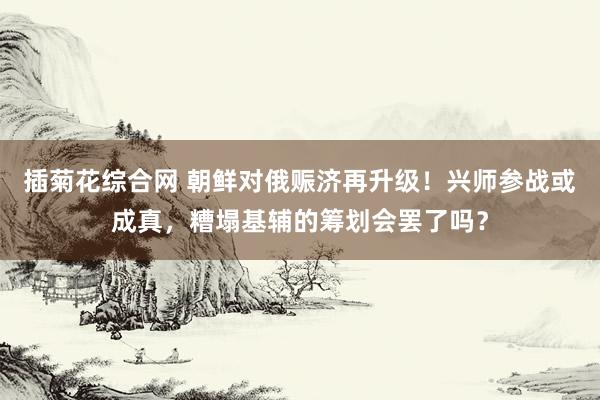 插菊花综合网 朝鲜对俄赈济再升级！兴师参战或成真，糟塌基辅的筹划会罢了吗？