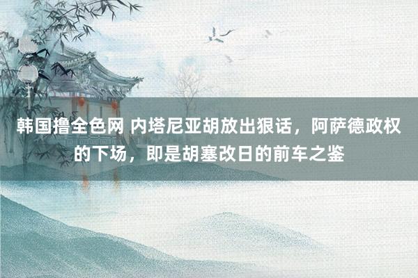 韩国撸全色网 内塔尼亚胡放出狠话，阿萨德政权的下场，即是胡塞改日的前车之鉴