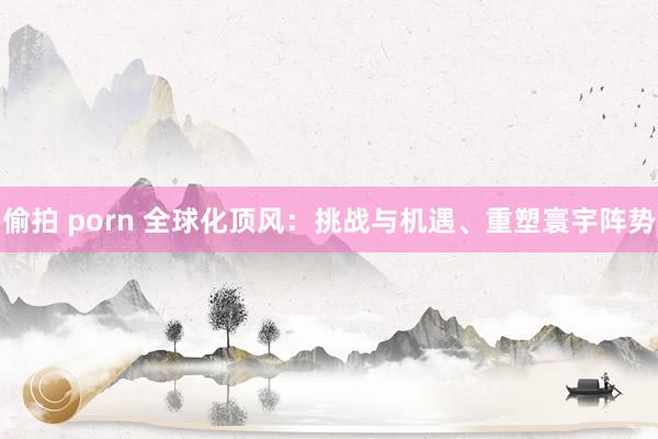 偷拍 porn 全球化顶风：挑战与机遇、重塑寰宇阵势