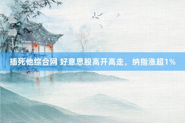 插死他综合网 好意思股高开高走，纳指涨超1%