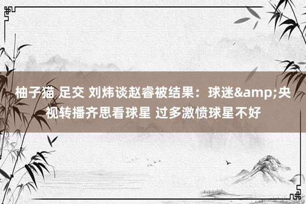 柚子猫 足交 刘炜谈赵睿被结果：球迷&央视转播齐思看球星 过多激愤球星不好