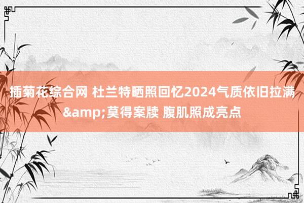 插菊花综合网 杜兰特晒照回忆2024气质依旧拉满&莫得案牍 腹肌照成亮点