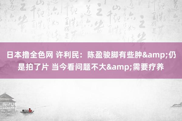 日本撸全色网 许利民：陈盈骏脚有些肿&仍是拍了片 当今看问题不大&需要疗养