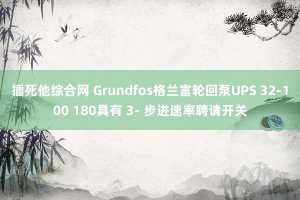 插死他综合网 Grundfos格兰富轮回泵UPS 32-100 180具有 3- 步进速率聘请开关