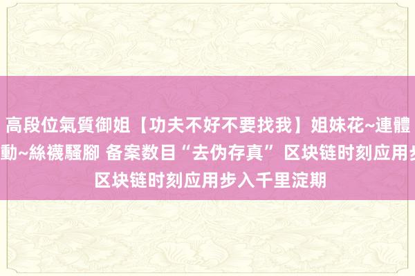 高段位氣質御姐【功夫不好不要找我】姐妹花~連體絲襪~大奶晃動~絲襪騷腳 备案数目“去伪存真” 区块链时刻应用步入千里淀期