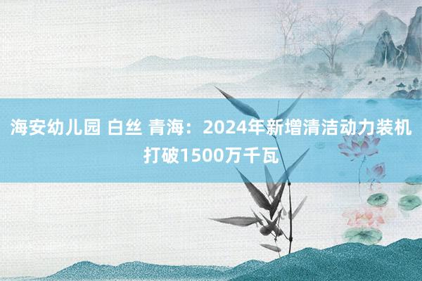 海安幼儿园 白丝 青海：2024年新增清洁动力装机打破1500万千瓦
