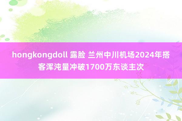 hongkongdoll 露脸 兰州中川机场2024年搭客浑沌量冲破1700万东谈主次