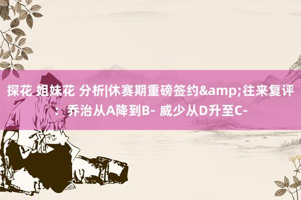 探花 姐妹花 分析|休赛期重磅签约&往来复评：乔治从A降到B- 威少从D升至C-
