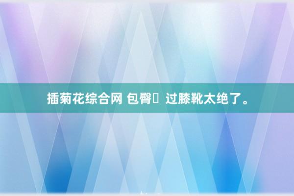 插菊花综合网 包臀➕过膝靴太绝了。