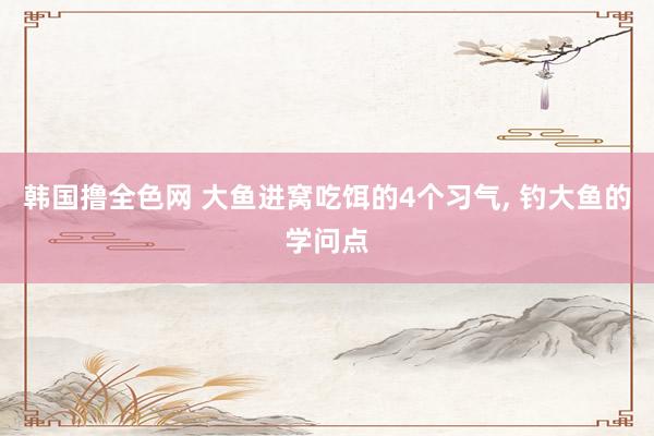 韩国撸全色网 大鱼进窝吃饵的4个习气， 钓大鱼的学问点