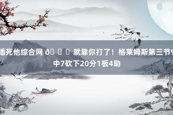 插死他综合网 😕就靠你打了！格莱姆斯第三节9中7砍下20分1板4助