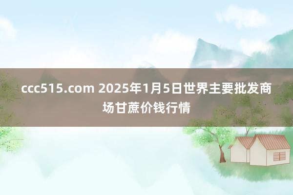 ccc515.com 2025年1月5日世界主要批发商场甘蔗价钱行情