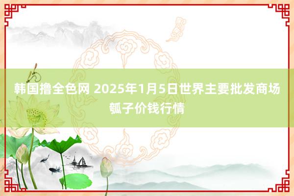 韩国撸全色网 2025年1月5日世界主要批发商场瓠子价钱行情