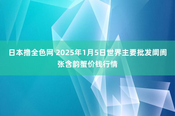 日本撸全色网 2025年1月5日世界主要批发阛阓张含韵蟹价钱行情