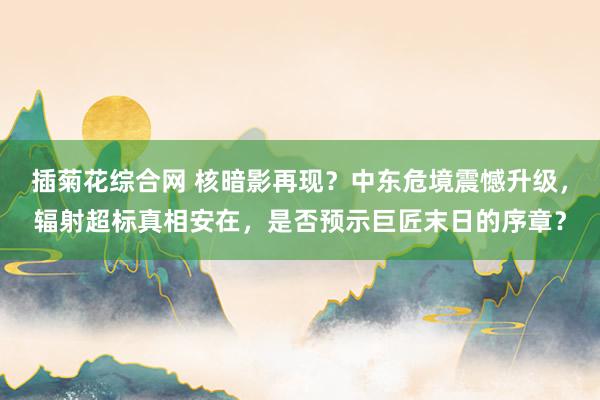 插菊花综合网 核暗影再现？中东危境震憾升级，辐射超标真相安在，是否预示巨匠末日的序章？