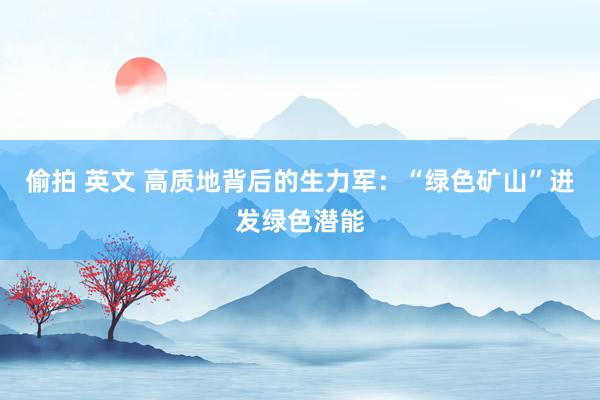 偷拍 英文 高质地背后的生力军：“绿色矿山”迸发绿色潜能