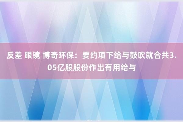 反差 眼镜 博奇环保：要约项下给与鼓吹就合共3.05亿股股份作出有用给与