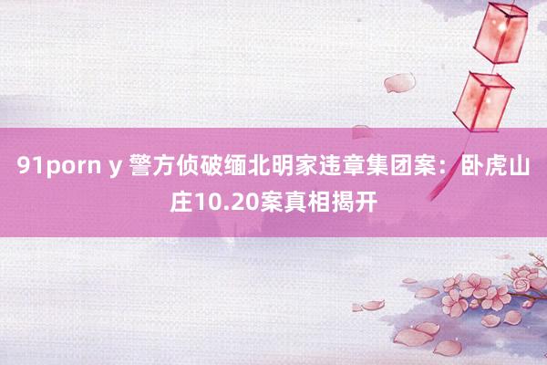 91porn y 警方侦破缅北明家违章集团案：卧虎山庄10.20案真相揭开