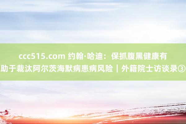ccc515.com 约翰·哈迪：保抓腹黑健康有助于裁汰阿尔茨海默病患病风险｜外籍院士访谈录③