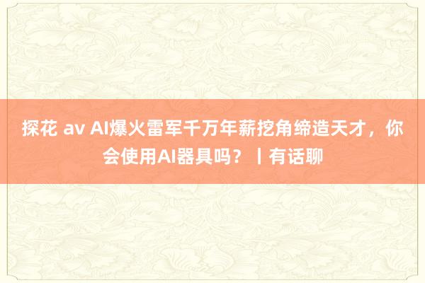 探花 av AI爆火雷军千万年薪挖角缔造天才，你会使用AI器具吗？丨有话聊