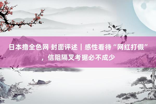 日本撸全色网 封面评述｜感性看待“网红打假”，信阻隔叉考据必不成少