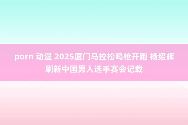 porn 动漫 2025厦门马拉松鸣枪开跑 杨绍辉刷新中国男人选手赛会记载