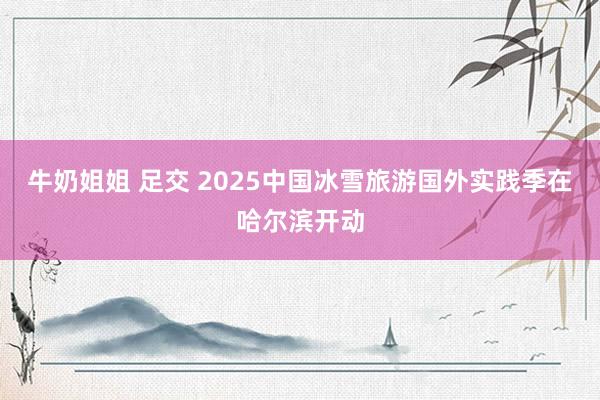 牛奶姐姐 足交 2025中国冰雪旅游国外实践季在哈尔滨开动
