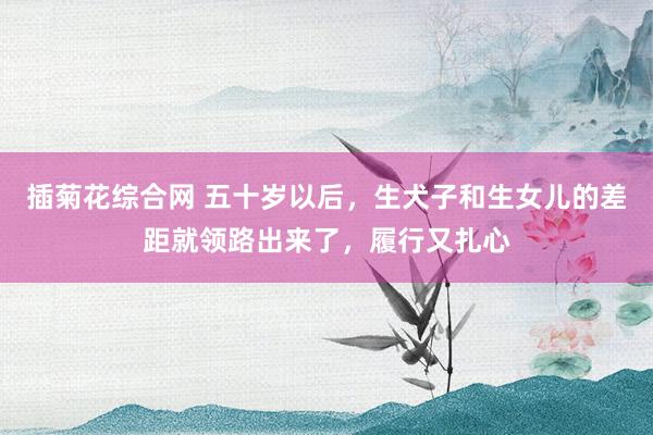 插菊花综合网 五十岁以后，生犬子和生女儿的差距就领路出来了，履行又扎心