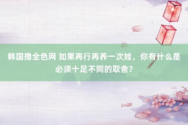 韩国撸全色网 如果再行再养一次娃，你有什么是必须十足不同的取舍？