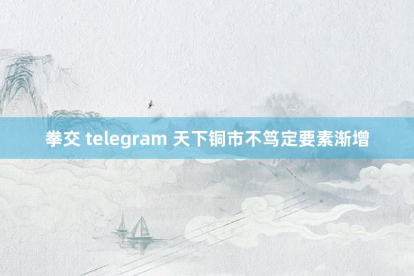 拳交 telegram 天下铜市不笃定要素渐增