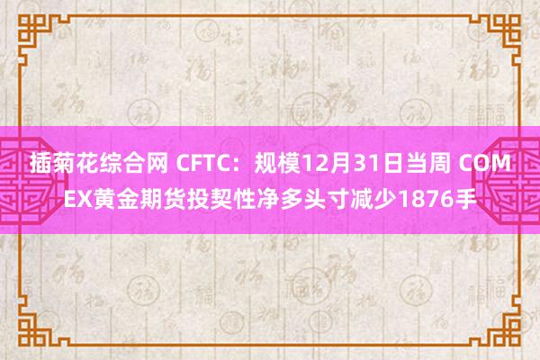 插菊花综合网 CFTC：规模12月31日当周 COMEX黄金期货投契性净多头寸减少1876手