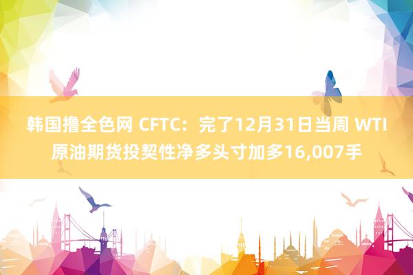 韩国撸全色网 CFTC：完了12月31日当周 WTI原油期货投契性净多头寸加多16，007手