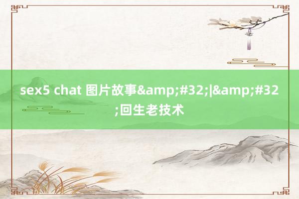 sex5 chat 图片故事&#32;|&#32;回生老技术