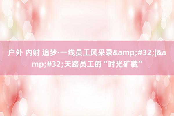 户外 内射 追梦·一线员工风采录&#32;|&#32;天路员工的“时光矿藏”