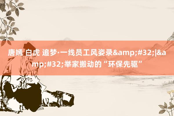 唐嫣 白虎 追梦·一线员工风姿录&#32;|&#32;举家搬动的“环保先驱”