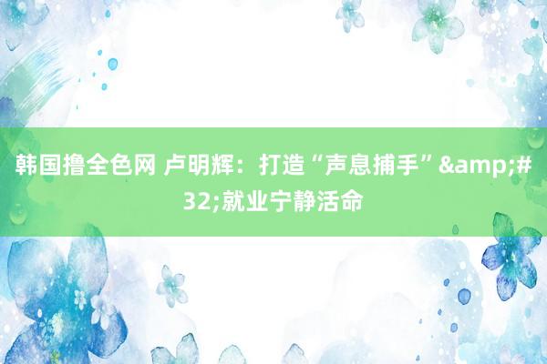 韩国撸全色网 卢明辉：打造“声息捕手”&#32;就业宁静活命