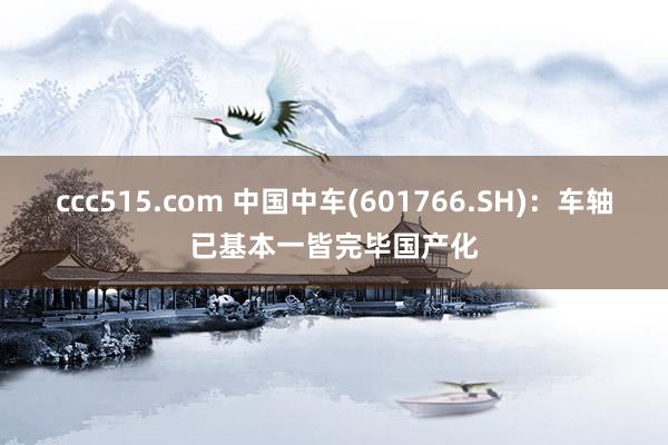 ccc515.com 中国中车(601766.SH)：车轴已基本一皆完毕国产化