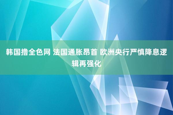韩国撸全色网 法国通胀昂首 欧洲央行严慎降息逻辑再强化