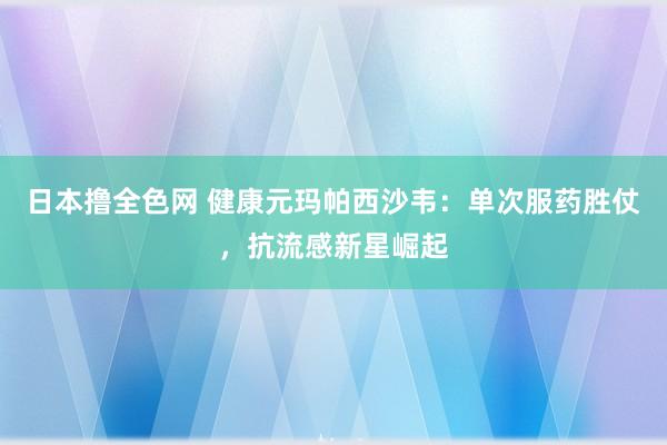日本撸全色网 健康元玛帕西沙韦：单次服药胜仗，抗流感新星崛起