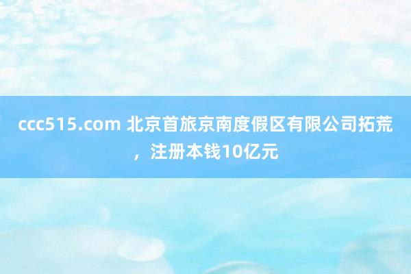 ccc515.com 北京首旅京南度假区有限公司拓荒，注册本钱10亿元