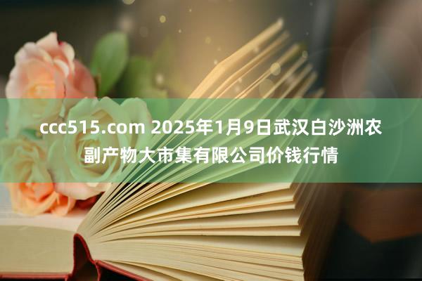 ccc515.com 2025年1月9日武汉白沙洲农副产物大市集有限公司价钱行情