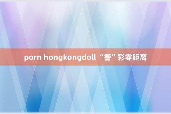 porn hongkongdoll “警”彩零距离