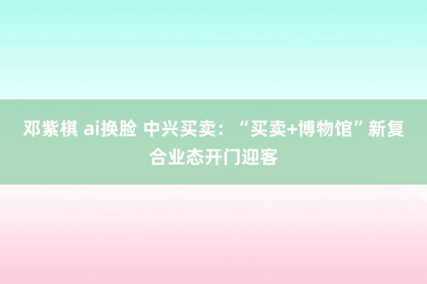 邓紫棋 ai换脸 中兴买卖：“买卖+博物馆”新复合业态开门迎客