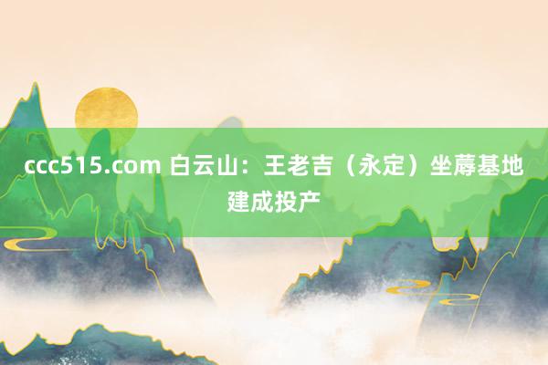 ccc515.com 白云山：王老吉（永定）坐蓐基地建成投产