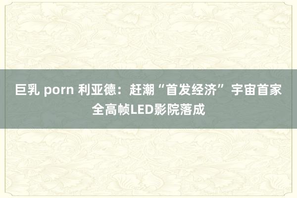 巨乳 porn 利亚德：赶潮“首发经济” 宇宙首家全高帧LED影院落成
