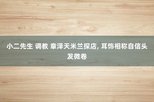 小二先生 调教 章泽天米兰探店， 耳饰相称自信头发微卷
