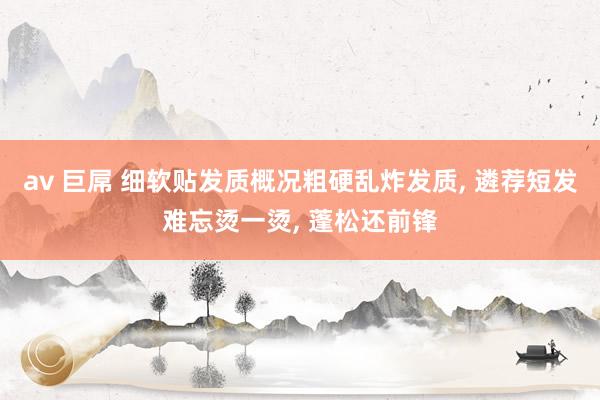 av 巨屌 细软贴发质概况粗硬乱炸发质， 遴荐短发难忘烫一烫， 蓬松还前锋