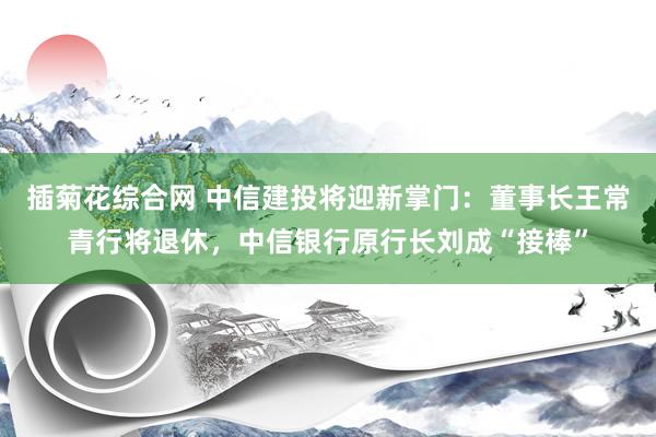 插菊花综合网 中信建投将迎新掌门：董事长王常青行将退休，中信银行原行长刘成“接棒”