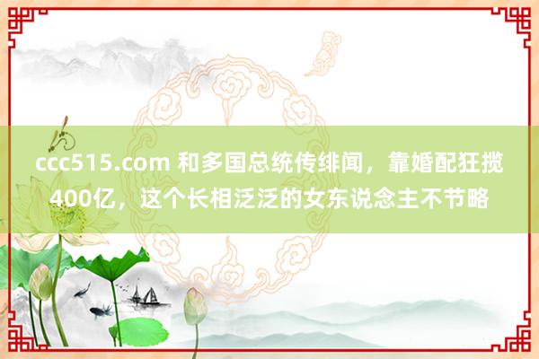 ccc515.com 和多国总统传绯闻，靠婚配狂揽400亿，这个长相泛泛的女东说念主不节略