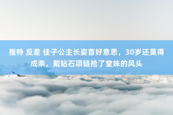 推特 反差 佳子公主长姿首好意思，30岁还莫得成亲，戴钻石项链抢了堂妹的风头
